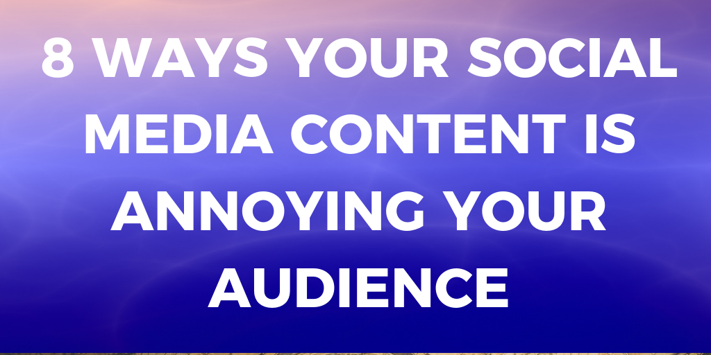 8 WAYS YOUR SOCIAL MEDIA CONTENT IS ANNOYING YOUR AUDIENCE